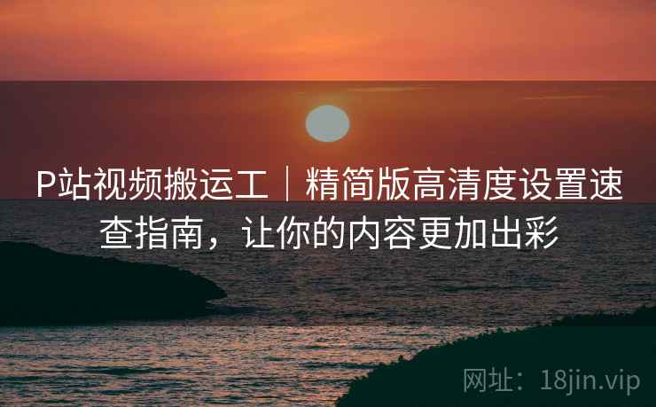 P站视频搬运工｜精简版高清度设置速查指南，让你的内容更加出彩