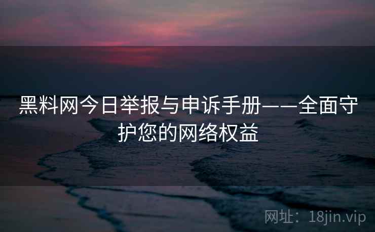 黑料网今日举报与申诉手册——全面守护您的网络权益