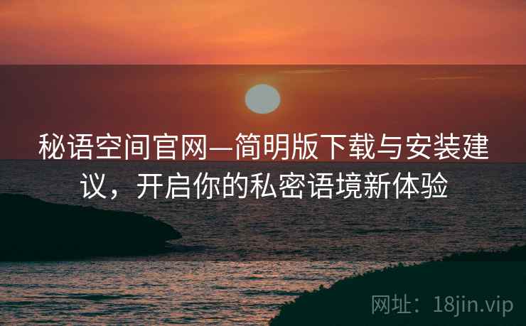 秘语空间官网—简明版下载与安装建议,开启你的私密语境新体验 秘语空间官网—简明版下载与安装建议,开启你的私密语境新体验