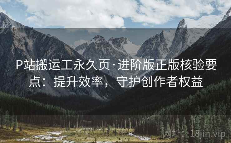 P站搬运工永久页·进阶版正版核验要点:提升效率,守护创作者权益 P站搬运工永久页·进阶版正版核验要点:提升效率,守护创作者权益