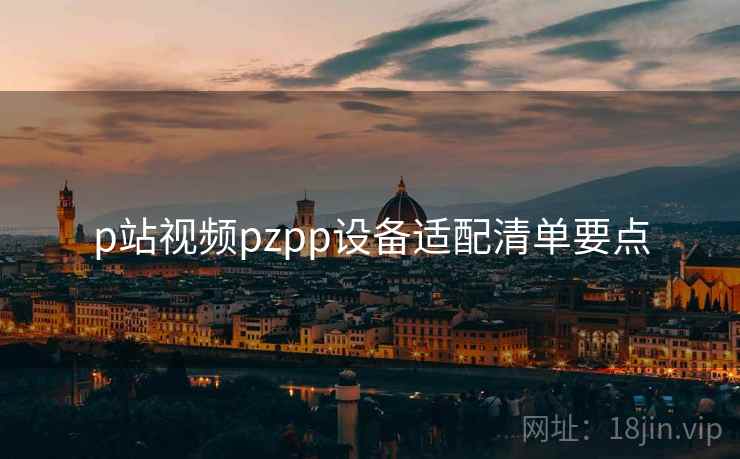 p站视频pzpp设备适配清单要点 p站视频pzpp设备适配清单要点