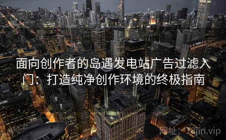 面向创作者的岛遇发电站广告过滤入门：打造纯净创作环境的终极指南