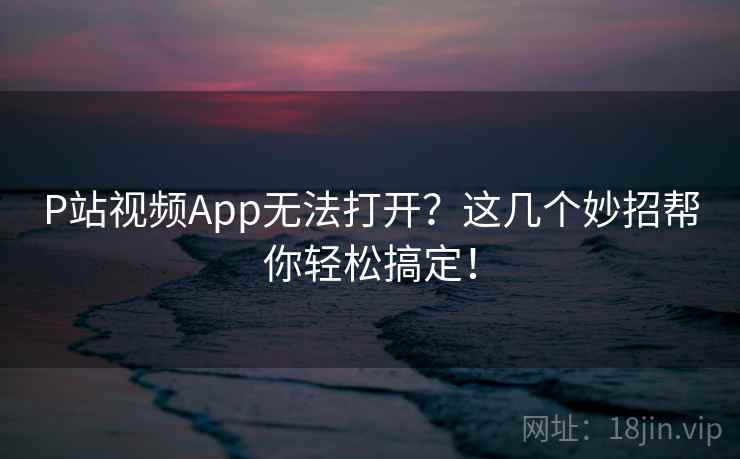 P站视频App无法打开？这几个妙招帮你轻松搞定！